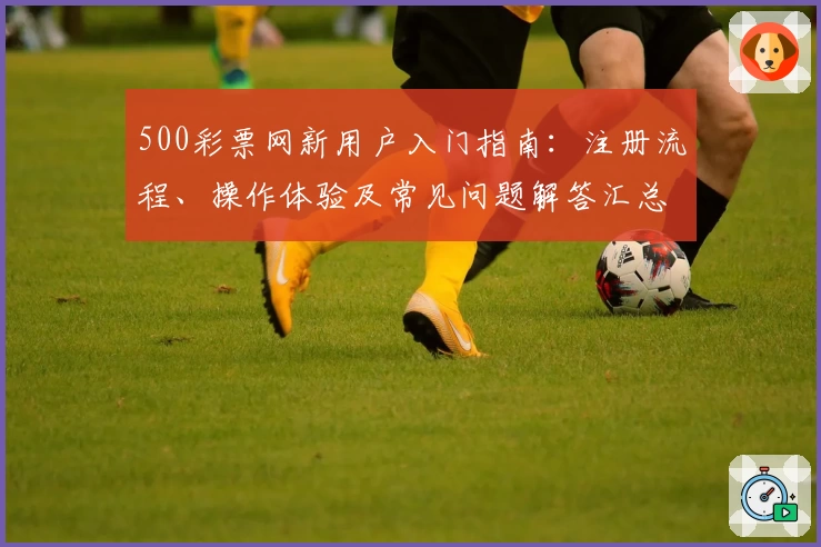 500彩票网新用户入门指南：注册流程、操作体验及常见问题解答汇总