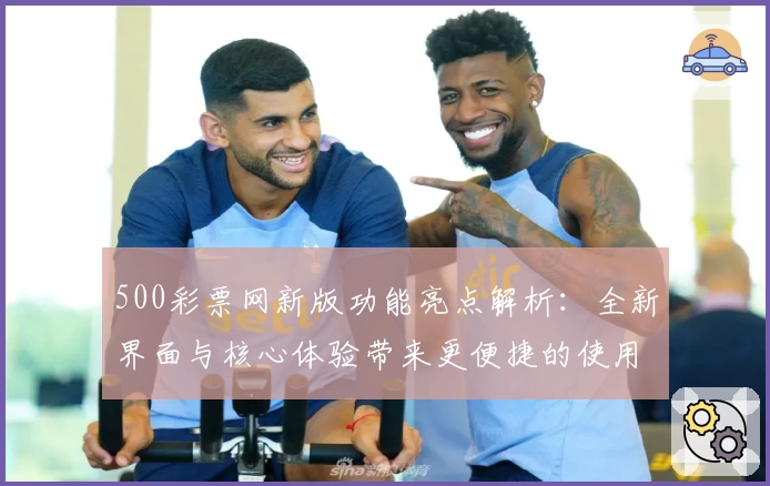 500彩票网新版功能亮点解析:全新界面与核心体验带来更便捷的使用感受