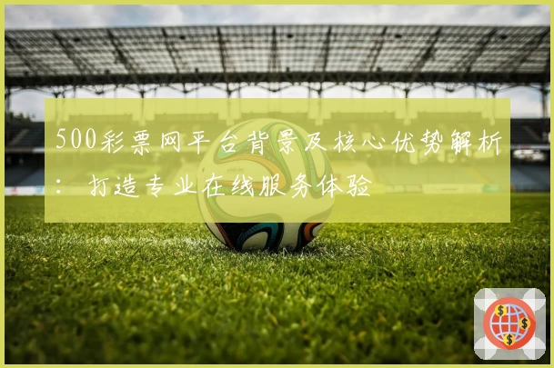 500彩票网平台背景及核心优势解析：打造专业在线服务体验