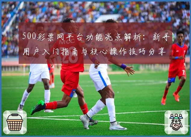 500彩票网平台功能亮点解析:新手用户入门指南与核心操作技巧分享