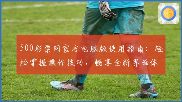 500彩票网官方电脑版使用指南：轻松掌握操作技巧，畅享全新界面体验