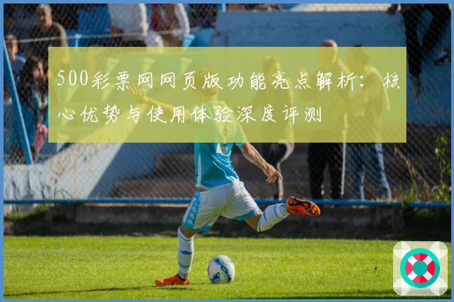 500彩票网网页版功能亮点解析：核心优势与使用体验深度评测