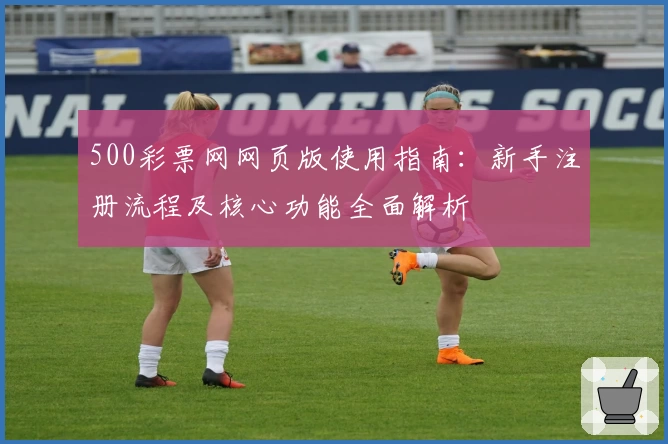 500彩票网网页版使用指南：新手注册流程及核心功能全面解析