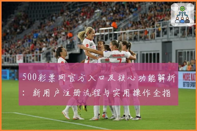 500彩票网官方入口及核心功能解析：新用户注册流程与实用操作全指南