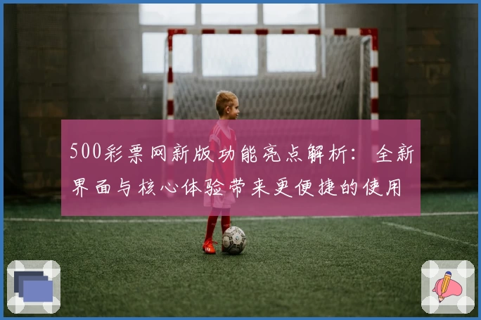 500彩票网新版功能亮点解析：全新界面与核心体验带来更便捷的使用感受