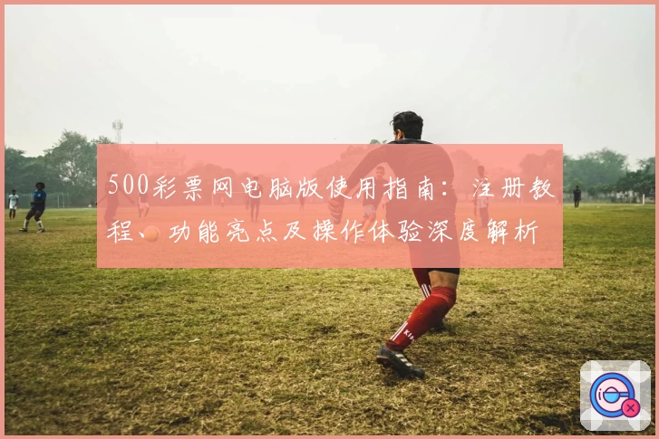 500彩票网电脑版使用指南：注册教程、功能亮点及操作体验深度解析