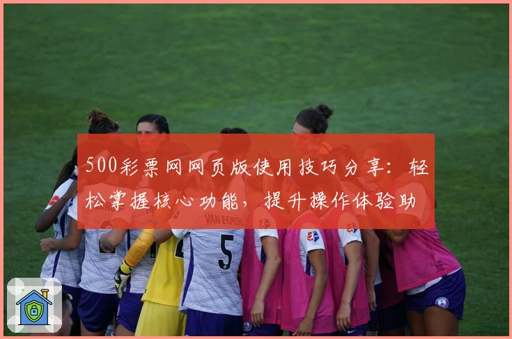 500彩票网网页版使用技巧分享：轻松掌握核心功能，提升操作体验助力用户畅享服务
